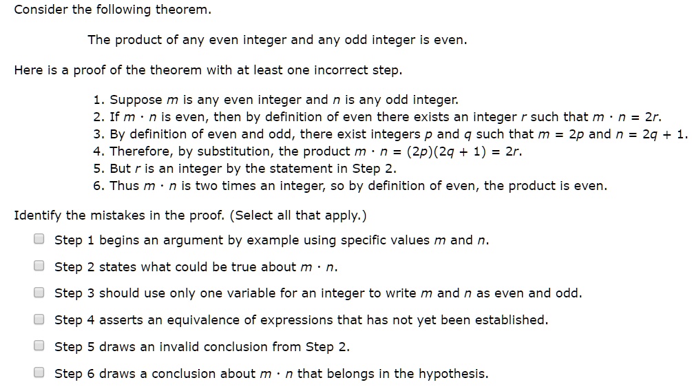 Consider the following theorem.

The product of any even integer and any odd integer is even.

Here is a proof of the theorem with at least one incorrect step.

1. Suppose m is any even integer and n is any odd integer.
2. If m · n is even, then by definition of even there exists an integer r such that m · n = 2r.
3. By definition of even and odd, there exist integers p and q such that m = 2p and n = 2q + 1.
4. Therefore, by substitution, the product m · n = (2p)(2q + 1) = 2r.
5. But r is an integer by the statement in Step 2.
6. Thus m · n is two times an integer, so by definition of even, the product is even.

Identify the mistakes in the proof. (Select all that apply.)

Step 1 begins an argument by example using specific values m and n.
Step 2 states what could be true about m · n.
Step 3 should use only one variable for an integer to write m and n as even and odd.
Step 4 asserts an equivalence of expressions that has not yet been established.
Step 5 draws an invalid conclusion from Step 2.
Step 6 draws a conclusion about m · n that belongs in the hypothesis.