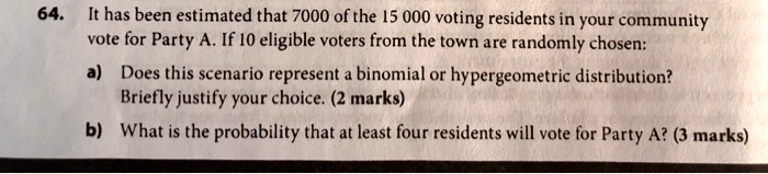64. It has been estimated that 7000 of the 15 000 voting residents in your community vote for Party A. If 10 eligible voters from the town are randomly chosen:
a) Does this scenario represent a binomial or hypergeometric distribution? Briefly justify your choice. (2 marks)
b) What is the probability that at least four residents will vote for Party A? (3 marks)