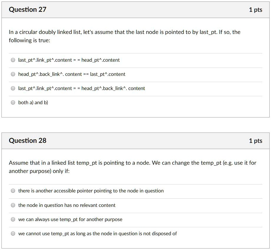 Question 27
In a circular doubly linked list, let's assume that the last node is pointed to by lastpt. If so, the following is true:
lastpt^.linkpt^.content == headpt^.content
headpt^.backlink^. content == lastpt^.content
lastpt^.linkpt^.content == headpt^.backlink^. content
both a) and b)
Question 28
Assume that in a linked list temppt is pointing to a node. We can change the temppt (e.g. use it for another purpose) only if:
there is another accessible pointer pointing to the node in question
the node in question has no relevant content
we can always use temppt for another purpose
we cannot use temppt as long as the node in question is not disposed of