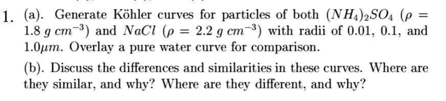 1. (a). Generate Köhler curves for particles of both (NH4)2SO4 (ho = 1.8 g cm^-3) and NaCl (ho = 2.2 g cm^-3) with radii of 0.01, 0.1, and 1.0µm. Overlay a pure water curve for comparison.
(b). Discuss the differences and similarities in these curves. Where are they similar, and why? Where are they different, and why?