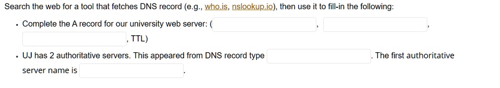 Search the web for a tool that fetches DNS record (e.g., who.is, nslookup.io), then use it to fill-in the following:
• Complete the A record for our university web server: ( , , , TTL)
• UJ has 2 authoritative servers. This appeared from DNS record type . The first authoritative server name is .