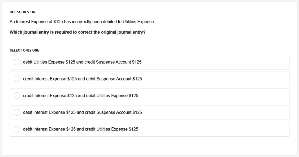 An Interest Expense of 125 has incorrectly been debited to Utilities Expense.
Which journal entry is required to correct the original journal entry?
debit Utilities Expense125 and credit Suspense Account 125
credit Interest Expense125 and debit Suspense Account 125
credit Interest Expense125 and debit Utilities Expense 125
debit Interest Expense125 and credit Suspense Account 125
debit Interest Expense125 and credit Utilities Expense 125
