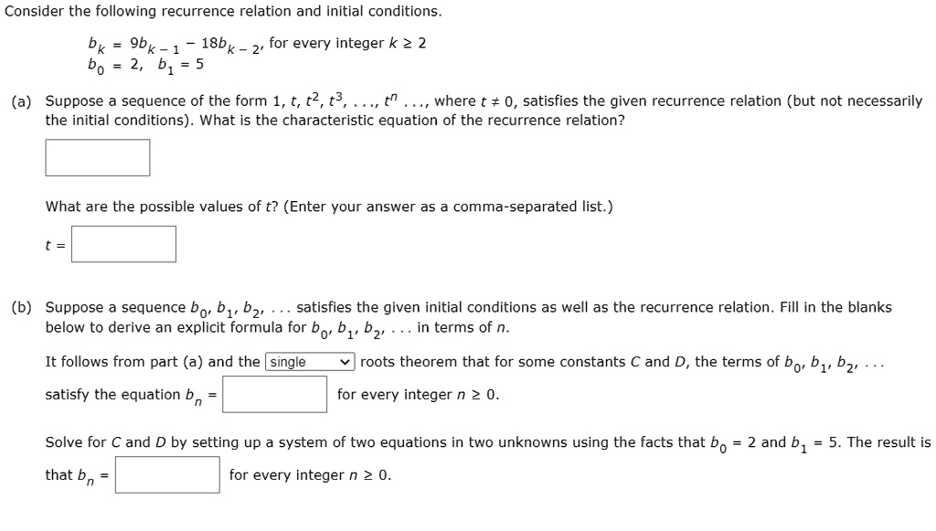 Consider the following recurrence relation and initial conditions.
bk = 9bk - 1 - 18bk - 2, for every integer k ? 2
b0 = 2, b1 = 5
(a) Suppose a sequence of the form 1, t, t^2, t^3, ..., t^n ..., where t ? 0, satisfies the given recurrence relation (but not necessarily the initial conditions). What is the characteristic equation of the recurrence relation?
What are the possible values of t? (Enter your answer as a comma-separated list.)
t =
(b) Suppose a sequence b0, b1, b2, ... satisfies the given initial conditions as well as the recurrence relation. Fill in the blanks below to derive an explicit formula for b0, b1, b2, ... in terms of n.
It follows from part (a) and the single roots theorem that for some constants C and D, the terms of b0, b1, b2, ...
satisfy the equation bn = for every integer n ? 0.
Solve for C and D by setting up a system of two equations in two unknowns using the facts that b0 = 2 and b1 = 5. The result is
that bn = for every integer n ? 0.