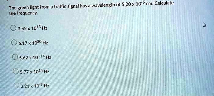 The green light from a traffic signal has a wavelength of 5.20 x 10^-5 cm. Calculate the frequency.
3.55 x 10^13 Hz
6.17 x 10^20 Hz
5.62 x 10^-14 Hz
5.77 x 10^14 Hz
3.21 x 10^-9 Hz
