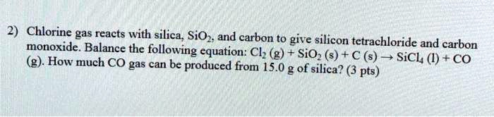 Chlorine gas reacts with silica, SiO2, and carbon to give silicon tetrachloride and carbon monoxide. Balance the following equation: Cl2 (g) + SiO2 (s) + C (s) ? SiCl4 (l) + CO (g). How much CO gas can be produced from 15.0 g of silica?