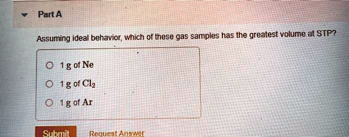 Solved:part A Assuming Ideal Behavior Which Of These Gas Samples Has The Greatest  Volume At Stp? 11G Of Ne 011G Oi Clz M1G Of Ar Subrmil Solved:part A Assuming Ideal Behavior Which Of These Gas Samples Has The Greatest  Volume At Stp? 11G Of Ne 011G Oi Clz M1G Of Ar Subrmil