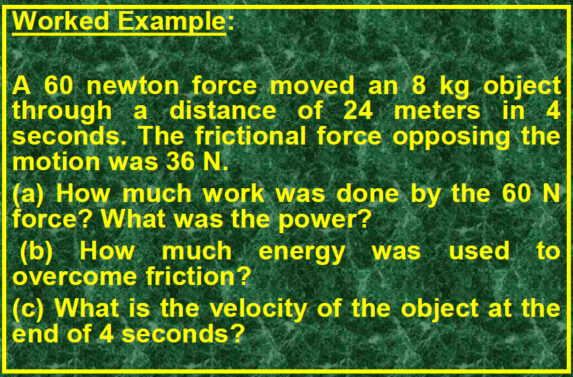 Worked Example:
A 60 newton force moved an 8 kg object through a distance of 24 meters in 4 seconds. The frictional force opposing the motion was 36 N.
(a) How much work was done by the 60 N force? What was the power?
(b) How much energy was used to overcome friction?
(c) What is the velocity of the object at the end of 4 seconds?