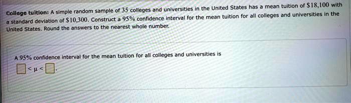 College tuition: A simple random sample of 35 colleges and universities in the United States has a mean tuition of 18,100 with a standard deviation of10,300. Construct a 95% confidence interval for the mean tuition for all colleges and universities in the United States. Round the answers to the nearest whole number.

A 95% confidence interval for the mean tuition for all colleges and universities is
< ? < .