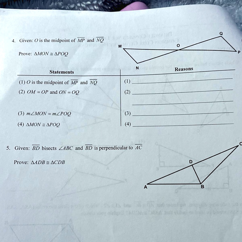 4. Given: O is the midpoint of ?M?P? and ?N?Q?
Prove: ?MON ? ?POQ
Statements
(1) O is the midpoint of ?M?P? and ?N?Q?
(1)
(2) OM = OP and ON = OQ
(2)
(3) m?MON = m?POQ
(3)
(4) ?MON ? ?POQ
(4)
Reasons
5. Given: ?B?D? bisects ?ABC and ?B?D? is perpendicular to ?A?C??
Prove: ?ADB ? ?CDB