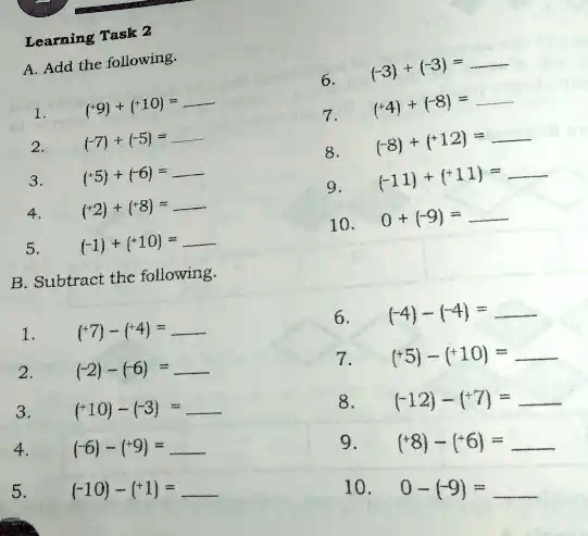 Learning Task 2
A. Add the following.
6. (-3) + (-3) = 
1. (+9) + (+10) = 
7. (+4) + (-8) = 
2. (+7) + (-5) = 
8. (-8) + (+12) = 
3. (+5) + (+6) = 
9. (-11) + (+11) = 
4. (+2) + (+8) = 
10. 0 + (-9) = 
5. (-1) + (+10) = 
B. Subtract the following.
1. (+7) - (+4) = 
6. (-4) - (-4) = 
2. (-2) - (-6) = 
7. (+5) - (+10) = 
3. (+10) - (-3) = 
8. (-12) - (+7) = 
4. (-6) - (+9) = 
9. (+8) - (+6) = 
5. (-10) - (+1) = 
10. 0 - (-9) = 