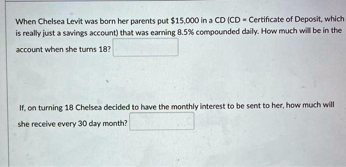 When Chelsea Levit was born her parents put 15,000 in a CD (CD = Certificate of Deposit, which is really just a savings account) that was earning 8.5% compounded daily. How much will be in the account when she turns 18?

If, on turning 18 Chelsea decided to have the monthly interest to be sent to her, how much will she receive every 30 day month?