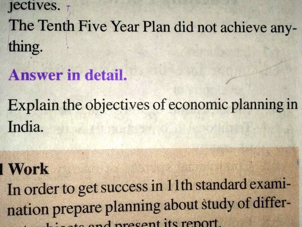 jectives. T
The Tenth Five Year Plan did not achieve any-
thing.
Answer in detail.
Explain the objectives of economic planning in
India.
Work
In order to get success in 11th standard exami-
nation prepare planning about study of differ-
at its rep