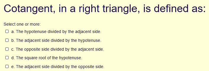 Cotangent, in a right triangle, is defined as: Select one or more: a. The hypotenuse divided by the adjacent side. b. The adjacent side divided by the hypotenuse. c. The opposite side divided by the adjacent side. d. The square root of the hypotenuse. e. The adjacent side divided by the opposite side.