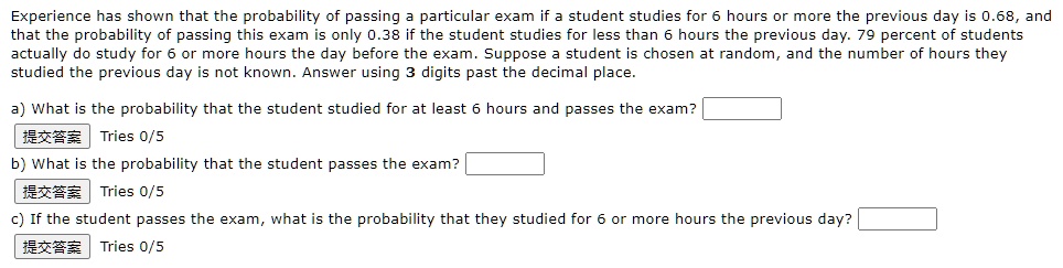 Experience has shown that the probability of passing a particular exam if a student studies for 6 hours or more the previous day is 0.68, and that the probability of passing this exam is only 0.38 if the student studies for less than 6 hours the previous day. 79 percent of students actually do study for 6 or more hours the day before the exam. Suppose a student is chosen at random, and the number of hours they studied the previous day is not known. Answer using 3 digits past the decimal place.

a) What is the probability that the student studied for at least 6 hours and passes the exam?
b) What is the probability that the student passes the exam?
c) If the student passes the exam, what is the probability that they studied for 6 or more hours the previous day?
