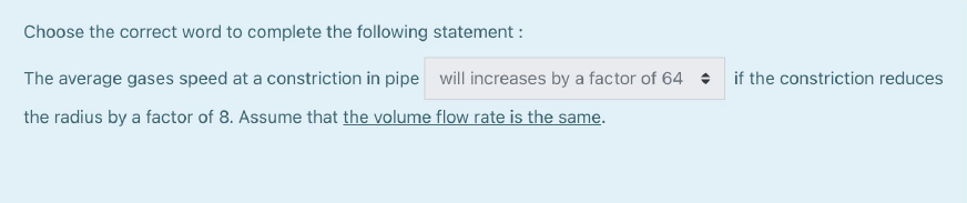 Choose the correct word to complete the following statement :

The average gases speed at a constriction in pipe will increases by a factor of 64 if the constriction reduces the radius by a factor of 8. Assume that the volume flow rate is the same.