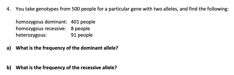 4. You take genotypes from 500 people for a particular gene with two alleles, and find the following:

 homozygous dominant: 401 people
 homozygous recessive: 8 people
 heterozygous: 91 people

a) What is the frequency of the dominant allele?

b) What is the frequency of the recessive allele?