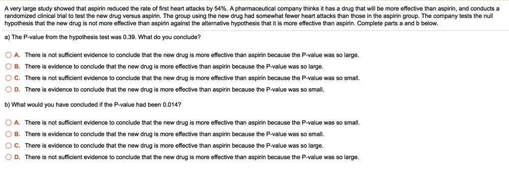 A very large study showed that aspirin reduced the rate of first heart attacks by 54%. A pharmaceutical company thinks it has a drug that will be more effective than aspirin, and conducts a
randomized clinical trial to test the new drug versus aspirin. The group using the new drug had somewhat fewer heart attacks than those in the aspirin group. The company tests the null
hypothesis that the new drug is not more effective than aspirin against the alternative hypothesis that it is more effective than aspirin. Complete parts a and b below.
a) The P-value from the hypothesis test was 0.39. What do you conclude?
A. There is not sufficient evidence to conclude that the new drug is more effective than aspirin because the P-value was so large.
B. There is evidence to conclude that the new drug is more effective than aspirin because the P-value was so large.
C. There is not sufficient evidence to conclude that the new drug is more effective than aspirin because the P-value was so small.
D. There is evidence to conclude that the new drug is more effective than aspirin because the P-value was so small.
b) What would you have concluded if the P-value had been 0.014?
A. There is not sufficient evidence to conclude that the new drug is more effective than aspirin because the P-value was so small.
B. There is evidence to conclude that the new drug is more effective than aspirin because the P-value was so small.
C. There is evidence to conclude that the new drug is more effective than aspirin because the P-value was so large.
D. There is not sufficient evidence to conclude that the new drug is more effective than aspirin because the P-value was so large.