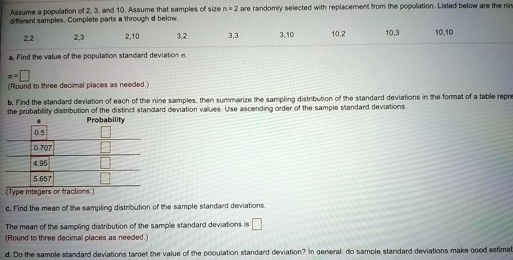 Assume a population of 2, 3, and 10. Assume that samples of size n = 2 are randomly selected with replacement from the population. Listed below are the nine different samples. Complete parts a through d below.
2,2 2,3 2,10 3,2 3,3 3,10 10,2 10,3 10,10
a. Find the value of the population standard deviation ?.
? =
(Round to three decimal places as needed.)
b. Find the standard deviation of each of the nine samples, then summarize the sampling distribution of the standard deviations in the format of a table representing the probability distribution of the distinct standard deviation values. Use ascending order of the sample standard deviations.
s Probability
0.5
0.707
4.95
5.657
(Type integers or fractions.)
c. Find the mean of the sampling distribution of the sample standard deviations.
The mean of the sampling distribution of the sample standard deviations is
(Round to three decimal places as needed.)
d. Do the sample standard deviations target the value of the population standard deviation? In general, do sample standard deviations make good estimat