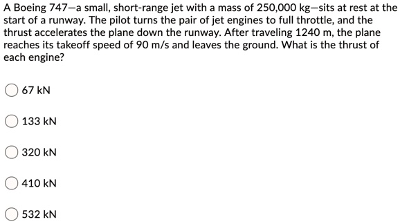 A Boeing 747—a small, short-range jet with a mass of 250,000 kg—sits at rest at the start of a runway. The pilot turns the pair of jet engines to full throttle, and the thrust accelerates the plane down the runway. After traveling 1240 m, the plane reaches its takeoff speed of 90 m/s and leaves the ground. What is the thrust of each engine?
67 kN
133 kN
320 kN
410 kN
532 kN