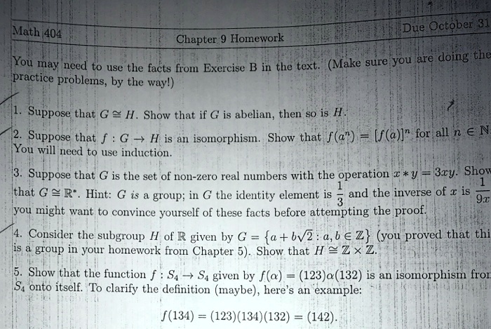 Math 404
Chapter 9 Homework
Due October 31
You may need to use the facts from Exercise B in the text. (Make sure you are doing the practice problems, by the way!)
1. Suppose that G ? H. Show that if G is abelian, then so is H.
2. Suppose that f : G ? H is an isomorphism. Show that f(a^n) = [f(a)]^n for all n ? N.
You will need to use induction.
3. Suppose that G is the set of non-zero real numbers with the operation x * y = 3xy. Show that G ? ?*. Hint: G is a group; in G the identity element is 1/3 and the inverse of x is 1/9x you might want to convince yourself of these facts before attempting the proof.
4. Consider the subgroup H of ? given by G = a + b?2 : a, b ? ? (you proved that this is a group in your homework from Chapter 5). Show that H ? ? × ?.
5. Show that the function f : S4 ? S4 given by f(?) = (123)?(132) is an isomorphism from S4 onto itself. To clarify the definition (maybe), here's an example:
f(134) = (123)(134)(132) = (142).