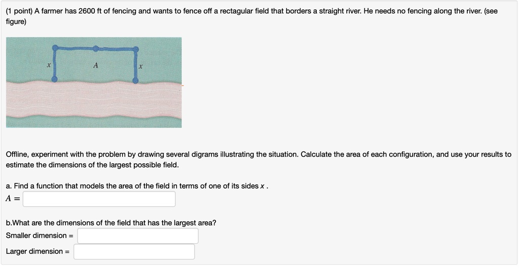 A farmer has 2600 ft of fencing and wants to fence off a rectangular field that borders a straight river. He needs no fencing along the river. (see figure)

Offline, experiment with the problem by drawing several digrams illustrating the situation. Calculate the area of each configuration, and use your results to estimate the dimensions of the largest possible field.

a. Find a function that models the area of the field in terms of one of its sides x .
A =

b.What are the dimensions of the field that has the largest area?
Smaller dimension =
Larger dimension =