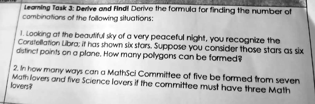 Learning Task 3: Derive and Find! Derive the formula for finding the number of combinations of the following situations:
1. Looking at the beautiful sky of a very peaceful night, you recognize the Constellation Libra; it has shown six stars. Suppose you consider those stars as six distinct points on a plane. How many polygons can be formed?
2. In how many ways can a MathSci Committee of five be formed from seven Math lovers and five Science lovers if the committee must have three Math lovers?