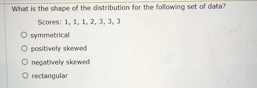 What is the shape of the distribution for the following set of data?
Scores: 1, 1, 1, 2, 3, 3, 3
O symmetrical
O positively skewed
O negatively skewed
O rectangular
