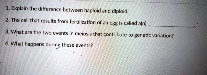 1. Explain the difference between haploid and diploid.
2. The cell that results from fertilization of an egg is called a(n) .
3. What are the two events in meiosis that contribute to genetic variation?
4. What happens during these events?