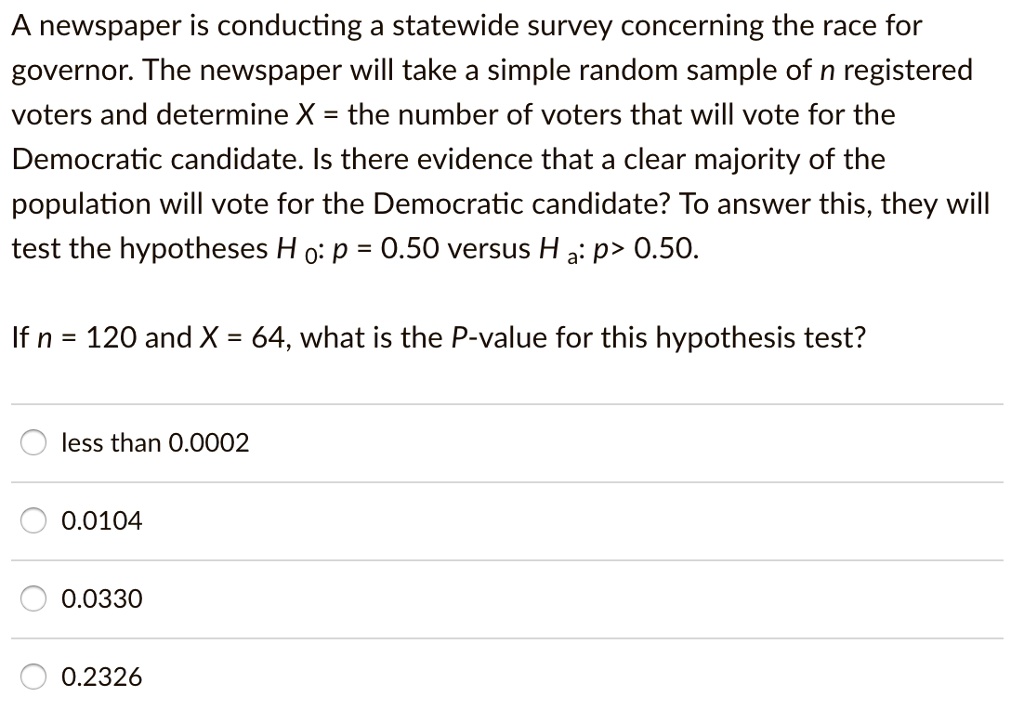 A newspaper is conducting a statewide survey concerning the race for governor. The newspaper will take a simple random sample of n registered voters and determine X = the number of voters that will vote for the Democratic candidate. Is there evidence that a clear majority of the population will vote for the Democratic candidate? To answer this, they will test the hypotheses H 0: p = 0.50 versus H a: p > 0.50.
If n = 120 and X = 64, what is the P-value for this hypothesis test?
less than 0.0002
0.0104
0.0330
0.2326
