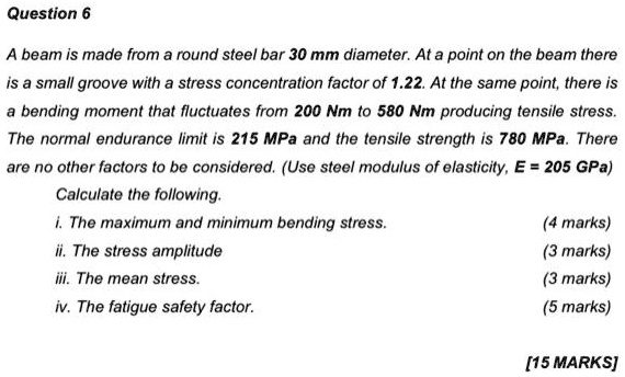 A beam is made from a round steel bar 30 mm diameter. At a point on the beam there is a small groove with a stress concentration factor of 1.22. At the same point, there is a bending moment that fluctuates from 200 Nm to 580 Nm producing tensile stress. The normal endurance limit is 215 MPa and the tensile strength is 780 MPa. There are no other factors to be considered. (Use steel modulus of elasticity, E = 205 GPa)
Calculate the following.
i. The maximum and minimum bending stress. (4 marks)
ii. The stress amplitude (3 marks)
iii. The mean stress. (3 marks)
iv. The fatigue safety factor. (5 marks)