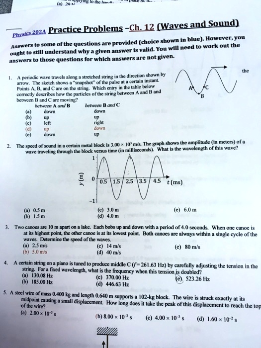 Physics 202A Practice Problems - Ch. 12 (Waves and Sound)
Answers to some of the questions are provided (choice shown in blue). However, you ought to still understand why a given answer is valid. You will need to work out the answers to those questions for which answers are not given.

1. A periodic wave travels along a stretched string in the direction shown by arrow. The sketch shows a "snapshot" of the pulse at a certain instant. Points A, B, and C are on the string. Which entry in the table below correctly describes how the particles of the string between A and B and between B and C are moving?
between A and B	between B and C
(a) down		down
(b) up			up
(c) left		right
(d) up			down
(e) down		up

2. The speed of sound in a certain metal block is 3.00 !! 10^3 m/s. The graph shows the amplitude (in meters) of a wave traveling through the block versus time (in milliseconds). What is the wavelength of this wave?
(a) 0.5 m		(c) 3.0 m		(e) 6.0 m
(b) 1.5 m		(d) 4.0 m

3. Two canoes are 10 m apart on a lake. Each bobs up and down with a period of 4.0 seconds. When one canoe is at its highest point, the other canoe is at its lowest point. Both canoes are always within a single cycle of the waves. Determine the speed of the waves.
(a) 2.5 m/s		(c) 14 m/s		(e) 80 m/s
(b) 5.0 m/s		(d) 40 m/s

4. A certain string on a piano is tuned to produce middle C (f = 261.63 Hz) by carefully adjusting the tension in the string. For a fixed wavelength, what is the frequency when this tension is doubled?
(a) 130.08 Hz		(c) 370.00 Hz		(e) 523.26 Hz
(b) 185.00 Hz		(d) 446.63 Hz

5. A steel wire of mass 0.400 kg and length 0.640 m supports a 102-kg block. The wire is struck exactly at its midpoint causing a small displacement. How long does it take the peak of this displacement to reach the top of the wire?
(a) 2.00 !! 10^-3 s	(b) 8.00 !! 10^-3 s	(c) 4.00 !! 10^-3 s	(d) 1.60 !! 10^-2 s