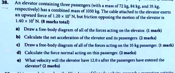 38. An elevator containing three passengers (with a mass of 72 kg, 84 kg, and 35 kg, respectively) has a combined mass of 1030 kg. The cable attached to the elevator exerts an upward force of 1.20 x 10^4 N, but friction opposing the motion of the elevator is 1.40 x 10^3 N.

a) Draw a free-body diagram of all of the forces acting on the elevator.

b) Calculate the net acceleration of the elevator and its passengers.

c) Draw a free-body diagram of all of the forces acting on the 35 kg passenger.

d) Calculate the force normal acting on this passenger.

e) What velocity will the elevator have 12.0 s after the passengers have entered the elevator?