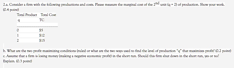 2.a. Consider a firm with the following productions and costs. Please measure the marginal cost of the 2nd unit (q = 2) of production. Show your work. (0.4 point)
Total Product Total Cost
q TC
0 5
112
2 15
b. What are the two profit maximizing conditions (rules) or what are the two ways used to find the level of production "q" that maximizes profit? (0.2 point)
c. Assume that a firm is losing money (making a negative economic profit) in the short run. Should this firm shut down in the short run, yes or no? Explain. (0.3 point)