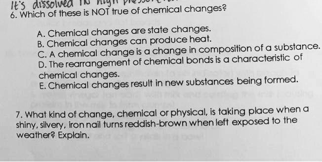 6. Which of these is NOT true of chemical changes?

A. Chemical changes are state changes.
B. Chemical changes can produce heat.
C. A chemical change is a change in composition of a substance.
D. The rearrangement of chemical bonds is a characteristic of chemical changes.
E. Chemical changes result in new substances being formed.

7. What kind of change, chemical or physical, is taking place when a shiny, silvery, iron nail turns reddish-brown when left exposed to the weather? Explain.