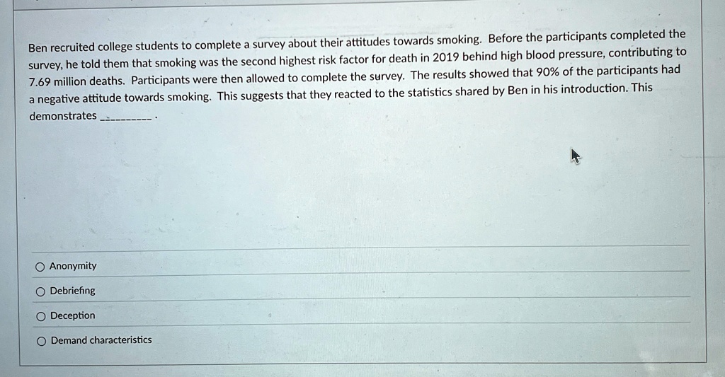 ben recruited college students to complete a survey about their attitudes towards smoking before the participants completed the survey he told them that smoking was the second highest risk f 27823