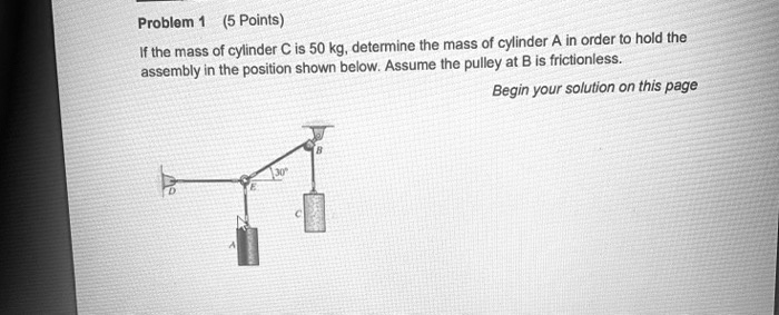 Problem 1 (5 Points)
If the mass of cylinder C is 50 kg, determine the mass of cylinder A in order to hold the
assembly in the position shown below. Assume the pulley at B is frictionless.
300