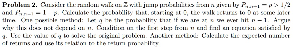 Consider the random walk on Z with jump probabilities from n given by Pn,n+1 = p > 1/2 and Pn,n-1 = 1 - p. Calculate the probability that, starting at 0, the walk returns to 0 at some later time. One possible method: Let q be the probability that if we are at n we ever hit n - 1. Argue why this does not depend on n. Condition on the first step from n and find an equation satisfied by q. Use the value of q to solve the original problem. Another method: Calculate the expected number of returns and use its relation to the return probability.