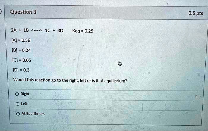2A + 1B <—-> 1C + 3D    Keq = 0.25
[A] = 0.56
[B] = 0.04
[C] = 0.05
[D] = 0.3
Would this reaction go to the right, left or is it at equilibrium?
Right
Left
At Equilibrium