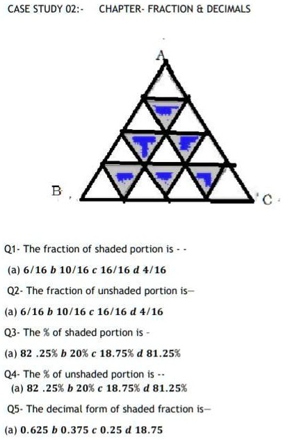 CASE STUDY 02: CHAPTER- FRACTION     DECIMALS
B
Q1- The fraction of shaded portion is - -
(a) 6/16 b 10/16 c 16/16 d 4/16
Q2- The fraction of unshaded portion is-
(a) 6/16 b 10/16 c 16/16 d 4/16
Q3- The % of shaded portion is -
(a) 82.25% b 20% c 18.75% d 81.25%
Q4- The % of unshaded portion is --
(a) 82.25% b 20% c 18.75% d 81.25%
Q5- The decimal form of shaded fraction is-
(a) 0.625 b 0.375 c 0.25 d 18.75
C