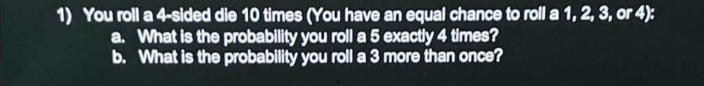 1) You roll a 4-sided die 10 times (You have an equal chance to roll a 1, 2, 3, or 4):
a. What is the probability you roll a 5 exactly 4 times?
b. What is the probability you roll a 3 more than once?