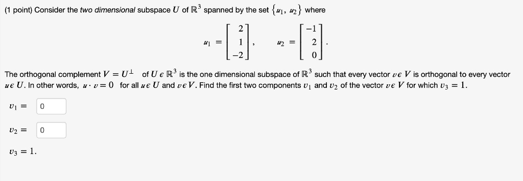 Consider the two dimensional subspace U of R^3 spanned by the set u1, u2 where u1 = [2, 1, -2], u2 = [-1, 2, 0]. The orthogonal complement V = U? of U ? R^3 is the one dimensional subspace of R^3 such that every vector v ? V is orthogonal to every vector u ? U. In other words, u ? v = 0 for all u ? U and v ? V. Find the first two components v1 and v2 of the vector v ? V for which v3 = 1.
v1 =
v2 =
v3 = 1.