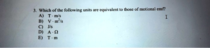 3. Which of the following units are equivalent to those of motional emf?
A) T · m/s
B) V · m²/s
C) J/s
D) A · ?
E) T · m