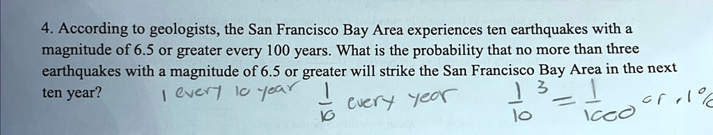 4. According to geologists, the San Francisco Bay Area experiences ten earthquakes with a magnitude of 6.5 or greater every 100 years. What is the probability that no more than three earthquakes with a magnitude of 6.5 or greater will strike the San Francisco Bay Area in the next ten year?