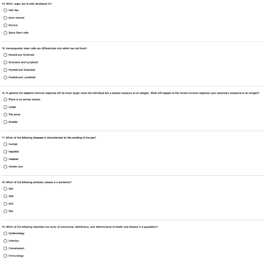 14. Which organ are B-cells developed in?

Yolk Sac
bone marrow
thymus
Spine Stem cells

15. Hematopoietic stem cells can differentiate into which two cell lines?

Monoid and Erythroid
Granuloid and Lymphoid
Myeloid and Granuloid
Myeloid and Lymphoid

16. In general the adaptive immune response will be much larger when the individual has a second exposure to an antigen. What will happen to the innate immune response upon secondary exposure to an antigen?

There is no correct answer
Larger
The same
Smaller

17. Which of the following diseases is characterized by the swelling of the jaw?

mumps
hepatitis
measles
chicken pox

18. Which of the following antibody classes is a pentamer?

IGD
IGM
IGG
IGA

19. Which of the following describes the study of occurrence, distribution, and determinants of health and disease in a population?

Epidemiology
Infection
Convalescent
Immunology