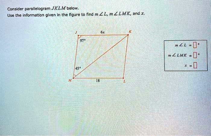 Consider parallelogram JKLM below.
Use the information given in the figure to find m∠ L, m∠ LMK, and x.