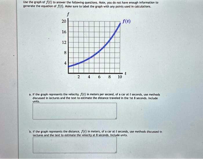 Use the graph of f(t) to answer the following questions. Note, you do not have enough information to
generate the equation of f(t). Make sure to label the graph with any points used in calculations.
f
20
16
12
8
4
f(t)
2
4 6 8
t
10
a. If the graph represents the velocity, f(t) in meters per second, of a car at t seconds, use methods
discussed in lectures and the text to estimate the distance traveled in the 1st 8 seconds. Include
units.
b. If the graph represents the distance, f(t) in meters, of a car at t seconds, use methods discussed in
lectures and the text to estimate the velocity at 8 seconds. Include units.