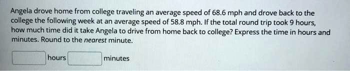 Angela drove home from college traveling an average speed of 68.6 mph and drove back to the college the following week at an average speed of 58.8 mph. If the total round trip took 9 hours, how much time did it take Angela to drive from home back to college? Express the time in hours and minutes. Round to the nearest minute.
hours minutes