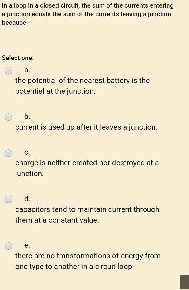 In a loop in a closed circuit, the sum of the currents entering a junction equals the sum of the currents leaving a junction because

Select one:
a.
the potential of the nearest battery is the potential at the junction.

b.
current is used up after it leaves a junction.

c.
charge is neither created nor destroyed at a junction.

d.
capacitors tend to maintain current through them at a constant value.

e.
there are no transformations of energy from one type to another in a circuit loop.