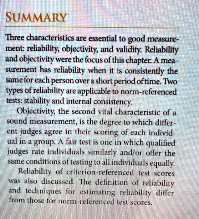 SUMMARY
Three characteristics are essential to good measurement: reliability, objectivity, and validity. Reliability and objectivity were the focus of this chapter. A measurement has reliability when it is consistently the same for each person over a short period of time. Two types of reliability are applicable to norm-referenced tests: stability and internal consistency.
Objectivity, the second vital characteristic of a sound measurement, is the degree to which different judges agree in their scoring of each individual in a group. A fair test is one in which qualified judges rate individuals similarly and/or offer the same conditions of testing to all individuals equally.
Reliability of criterion-referenced test scores was also discussed. The definition of reliability and techniques for estimating reliability differ from those for norm-referenced test scores.