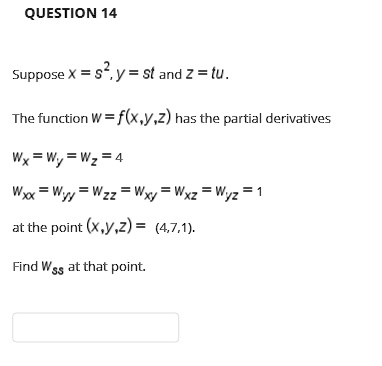 QUESTION 14
Suppose x = s^2, y = st and z = tu.
The function W = f(x,y,z) has the partial derivatives
Wx = Wy = Wz = 4
Wxx = Wyy = Wzz = Wxy = Wxz = Wyz = 1
at the point (x,y,z) = (4,7,1).
Find Wss at that point.